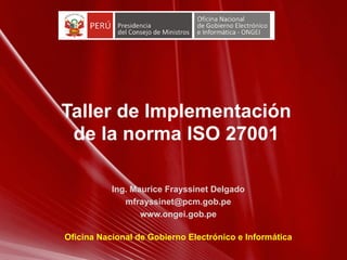 Taller de Implementación
de la norma ISO 27001
Ing. Maurice Frayssinet Delgado
mfrayssinet@pcm.gob.pe
www.ongei.gob.pe
Oficina Nacional de Gobierno Electrónico e Informática
 