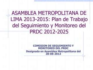 ASAMBLEA METROPOLITANA DE
LIMA 2013-2015: Plan de Trabajo
del Seguimiento y Monitoreo del
PRDC 2012-2025
COMISION DE SEGUIMIENTO Y
MONITOREO DEL PRDC
Designada en Asamblea Metropolitana del
28-08-2013
 