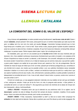 SISENA LECTURA DE
LLENGUA CATALANA
LA COMODITAT DEL SOMNI O EL VALOR DE L’ESFORÇ?
Lluny d’actuar amb parsimònia, la nostra societat avança frenèticament i ens fa anar a tots de bòlit. Estem i
actuem atabalats, sempre pensant i fent coses, preocupant-nos per un nombre d’assumptes que cada cop és més
gran. La rutina, tant d’un nen com d’un adult, pot resultar feixuga, i transmetre l’amarga sensació que no hem
tingut temps per a nosaltres, per a “viure la vida”. Quan arriba a casa, poques ganes li queden al pobre ciutadà de
posar-se a pensar en plans de futur, iniciatives i projectes. El que hom busca és el descans, la tranquil·litat, allunyar
maldecaps i no pensar massa. Tothom espera obtenir plaer i repòs. Qui vol esforçar-se més?
És indubtable, però, que vivim en una societat que té la facultat també d’oferir als seus membres allò que
demanen. Així, s’han establert nombrosos mecanismes d’entreteniment que eviten al ciutadà i a la ciutadana el fet
d’haver d’esprémer-se massa el cervell. La televisió, a tall d’exemple, s’ha convertit, reforçada avui dia també per
les xarxes socials i l’accés lliure a internet, en un mitjà de masses que ven somnis a baix preu i que permet a petits i
a grans poder imaginar una realitat de la que poden formar part, essent-ne, fins i tot, els protagonistes. Des de
l’estrella de moda de l’equip de futbol que el nen vol imitar, passant per la famosa protagonista que, convertida en
una divinitat de la cançó, ens mostra que és possible arribar a ser una autèntica triomfadora sense necessitat
d’estudiar ni dedicar ni un minut a obrir un llibre, i arribant a el tertulià de moda que ha sortit d’un reality show i que
ara captiva l’audiència amb els seus insults, crits, enfrontaments i paraules grolleres, la petita pantalla li presenta al
telespectador la comoditat del somni i li diu <<seu al sofà, relaxa’t i deixa’t endur; no pensis; només mira i somnia el
que pots arribar a ser>>.
Si tenim en compte que, un cop apagada la televisió i retornats a la crua realitat, és ben cert que cal treballar
a fons, esforçar-se, estudiar i lluitar per tal de fer front a la vida, la pregunta està servida: <<Què preferim, la
comoditat del somni o el valor de l’esforç?>>. Els arguments que donen els membres de la classe de Cinquè són
ben interessants i, alhora, molt diversificats:
CARLA i RICARD: <<Nosaltres tenim clar que la televisió és una andròmina inútil. Si no vigilem, ens fa
descomptar i perdem de vista el rellotge. De primer fem sempre els deures i estudiem, nosaltres. Si ens queda
temps, mirem una estona els dibuixos animats; però només una estoneta, eh...
ROGER i MARIA: <<Vital, necessària, imprescindible! La tele? La tele és la nostra millor companya! Ho
enllestim tot més ràpid amb la televisió. Sense ella no podríem pas viure! Ens llevem ja amb la tele engegada. Els

 