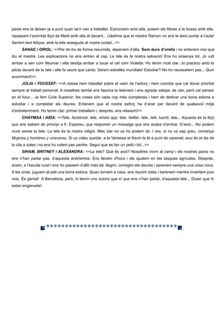 pares ens la deixen ja a punt quan se’n van a treballar. Esmorzem amb ella, posem els llibres a la bossa amb ella,
repassem l’avorrida lliçó de Medi amb ella al davant... Llàstima que el mestre Ramon no ens la deixi portar a l’aula!
Seríem tant feliços, amb la tele asseguda al nostre costat...>>
SANAE i ORIOL: <<Per dir-ho de forma resumida, depenem d’ella. Som durs d’orella i no entenem mai què
diu el mestre. Les explicacions no ens entren al cap. La tele és la nostra salvació! Ens ho ensenya tot. Jo vull
arribar a sen com Neymar i ella desitja arribar a tocar el cel com Violetta. Ho tenim molt clar. Jo practico amb la
pilota davant de la tele i ella fa veure que canta. Serem estrelles mundials! Estudiar? No ho necessitem pas... Quin
avorriment!>>
JÚLIA i YOUSSEF: <<A classe hem treballat sobre el valor de l’esforç i hem conclòs que cal donar prioritat
sempre al treball personal. A nosaltres també ens fascina la televisió i ens agrada xatejar, és clar, però cal pensar
en el futur... Ja fem Cicle Superior; les coses són cada cop més complexes i hem de dedicar una bona estona a
estudiar i a completar els deures. Entenem que el nostre esforç ha d’anar per davant de qualsevol mitjà
d’entreteniment. Ho tenim clar: primer treballem i, després, ens relaxem!>>
CHAYMAA i AIDA: <<Tele, facebook, tele, whats app, tele, twitter, tele, talk, tuenti, tele... Aquesta és la lliçó
que ens sabem de principi a fi. Espereu, que responen un missatge que ens acaba d’arribar. D’això... No podem
viure sense la tele. La tele és la nostra religió. Més clar no us ho podem dir. I ara, si no us sap greu, comença
Mujeres y hombres y viceversa. Si us voleu quedar, a la Vanessa el Kevin la té a punt de caramel; avui és el dia de
la cita a soles i no ens ho volem pas perdre. Segur que es fan un petó i tot...>>
SIHAM, BRITNEY i ALEXANDRA: <<La tele? Què és això? Nosaltres vivim al camp i els nostres pares no
ens n’han parlar pas, d’aquesta andròmina. Ens llevem d’hora i els ajudem en les tasques agrícoles. Després,
anem, a l’escola rural i ens ho passem d’allò més bé: llegim, corregim els deures i aprenem sempre una cosa nova.
A les onze, juguem al pati una bona estona. Quan tornem a casa, ens reunim totes i berenem mentre inventem jocs
nois. És genial! A Barcelona, però, hi tenim uns cosins que sí que ens n’han parlat, d’aquesta tele... Diuen que hi
estan enganxats!

***********************************

 