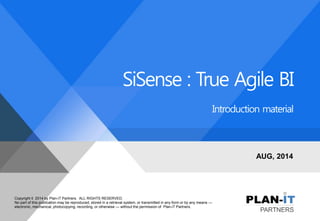 Copyright © 2014 by Plan-iT Partners. ALL RIGHTS RESERVED. 
No part of this publication may be reproduced, stored in a retrieval system, or transmitted in any form or by any means — electronic, mechanical, photocopying, recording, or otherwise — without the permission of Plan-iT Partners. 
SiSense : True Agile BI 
Introduction material 
AUG, 2014  