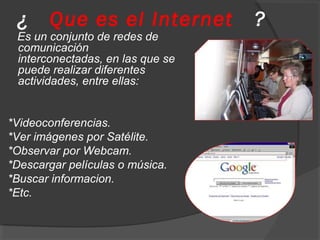 ¿ Que es el Internet ?
Es un conjunto de redes de
comunicación
interconectadas, en las que se
puede realizar diferentes
actividades, entre ellas:
*Videoconferencias.
*Ver imágenes por Satélite.
*Observar por Webcam.
*Descargar películas o música.
*Buscar informacion.
*Etc.
 