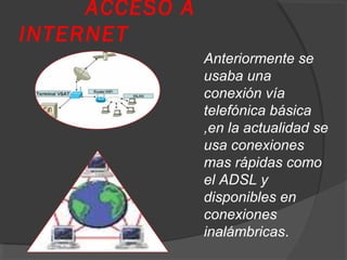 ACCESO A
INTERNET
Anteriormente se
usaba una
conexión vía
telefónica básica
,en la actualidad se
usa conexiones
mas rápidas como
el ADSL y
disponibles en
conexiones
inalámbricas.
 