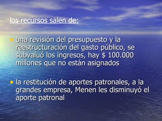 los recursos salen de:   una revisión del presupuesto y la reestructuración del gasto público, se subvaluó los ingresos, hay $ 100.000 millones que no están asignados la restitución de aportes patronales, a la grandes empresa, Menen les disminuyó el aporte patronal 