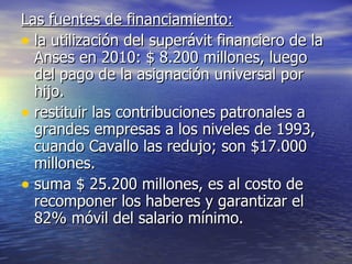 Las fuentes de financiamiento: la utilización del superávit financiero de la Anses en 2010: $ 8.200 millones, luego del pago de la asignación universal por hijo. restituir las contribuciones patronales a grandes empresas a los niveles de 1993, cuando Cavallo las redujo; son $17.000 millones. suma $ 25.200 millones, es al costo de recomponer los haberes y garantizar el 82% móvil del salario mínimo. 