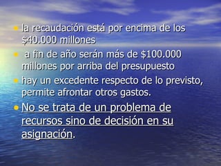 la recaudación está por encima de los $40.000 millones a fin de año serán más de $100.000 millones por arriba del presupuesto hay un excedente respecto de lo previsto, permite afrontar otros gastos.  No se trata de un problema de recursos sino de decisión en su asignación .  