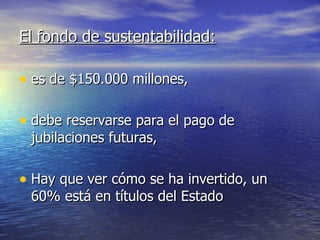 El fondo de sustentabilidad: es de $150.000 millones,  debe reservarse para el pago de jubilaciones futuras, Hay que ver cómo se ha invertido, un 60% está en títulos del Estado  