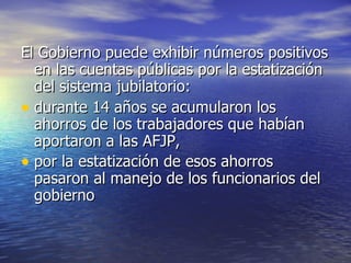 El Gobierno puede exhibir números positivos en las cuentas públicas por la estatización del sistema jubilatorio: durante 14 años se acumularon los ahorros de los trabajadores que habían aportaron a las AFJP,  por la estatización de esos ahorros pasaron al manejo de los funcionarios del gobierno 