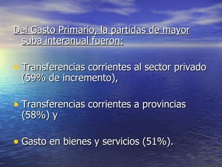 Del Gasto Primario, la partidas de mayor suba interanual fueron:   Transferencias corrientes al sector privado (59% de incremento), Transferencias corrientes a provincias (58%) y  Gasto en bienes y servicios (51%). 