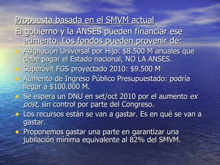 Propuesta basada en el SMVM actual   El gobierno y la ANSES pueden financiar ese aumento. Los fondos pueden provenir de: Asignación Universal por Hijo: $8.500 M anuales que debe pagar el Estado nacional, NO LA ANSES. Superávit FGS proyectado 2010: $9.500 M Aumento de Ingreso Público Presupuestado: podría llegar a $100.000 M.  Se espera un DNU en set/oct 2010 por el aumento  ex post , sin control por parte del Congreso. Los recursos están se van a gastar. Es en qué se van a gastar.  Proponemos gastar una parte en garantizar una jubilación mínima equivalente al 82% del SMVM. 