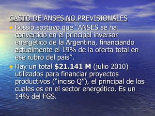 GASTO DE ANSES NO PREVISIONALES Bossio sostuvo que “ANSES se ha convertido en el principal inversor energético de la Argentina, financiando actualmente el 19% de la oferta total en ese rubro del país”.  Hay un total  $21.141 M  (julio 2010) utilizados para financiar proyectos productivos (“inciso Q”), el principal de los cuales es en el sector energético. Es un 14% del FGS. 