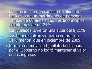 Los precios de una canasta de alimentos básicos para un matrimonio de personas de más de 60 años subió desde principios de año más de un 21% los jubilados tuvieron una suba del 8,21% sus haberes alcanzan para comprar un 11% menos  que en diciembre de 2009 fórmula de movilidad jubilatoria diseñada por el Gobierno no logró mantener el valor de los ingresos 