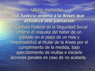 Ultimo momento: La Justicia ordena a la Anses que actualice una jubilación La Cámara Federal de la Seguridad Social ordenó el reajuste del haber de un jubilado en el plazo de un mes y responsabilizó al titular de la Anses por el cumplimiento de la medida, bajo apercibimiento de multas e iniciarle acciones penales en caso de no acatarla.  