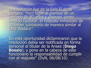 La resolución fue de la Sala II de la Cámara , "hizo lugar al planteo de un jubilado de 82 años y dispuso, como medida cautelar, el reajuste inmediato de su haber jubilatorio de manera similar al fallo ’Badaro’” En esta oportunidad dictaminaron que la resolución debía ser notificada en forma personal al titular de la Anses ( Diego Bossio ), y pone en la cabeza de este funcionario la responsabilidad de cumplir con el reajuste" (DyN, 06/08/10) 