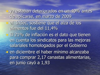 ya estaban deteriorados en un 40% antes de aplicarse, en marzo de 2009  el  Indec, sostiene que el alza de los alimentos fue del 11,4%  El 21% de inflación es el dato que tienen en cuenta los sindicatos para las mejoras salariales homologados por el Gobierno  en diciembre el haber mínimo alcanzaba para comprar 2,17 canastas alimentarias, en junio cayó a 1,93  