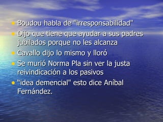Boudou habla de "irresponsabilidad"  Dijo que tiene que ayudar a sus padres jubilados porque no les alcanza Cavallo dijo lo mismo y lloró Se murió Norma Pla sin ver la justa reivindicación a los pasivos “ idea demencial" esto dice Aníbal Fernández.  