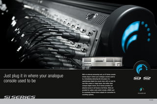 Si2 rear panel view




Just plug it in where your analogue   With no external processing rack, an Si Series console
                                      simply plugs in where your analogue console used to
                                      be, immediately delivering the full power of a
console used to be                    sophisticated digital live sound mixer with no need for
                                      new fibre snakes or stage boxes. And unlike other
                                      compact digital mixers, the Si Series provides full
                                      physical access to all busses at all times. Slots are
                                      provided for option cards which include a MADI card
                                      for accessing channel direct outputs for connection to
                                      recording systems.


                                                                                                PAGE 6/7
 