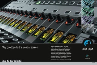 Say goodbye to the central screen   Doesn’t it make sense to have all your visual
                                    feedback right where you’re working? That’s why Si
                                    Series consoles use distributed high-visibility OLED
                                    displays, not a single central screen. Meanwhile,
                                    Soundcraft’s revolutionary FaderGlow™ illuminated
                                    fader tracks change colour to remind you which mode
                                    you’re in – blue for VCAs, green for Groups and so on.
                                    All of which means the Si’s central touch screen can
                                    be compact, and used for general system
                                    administration such as cue lists and channel naming.


                                                                                             PAGE 8/9
 