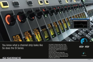 You know what a channel strip looks like   Look familiar? In Channel mode, there’s a rotary
                                           encoder for every channel function with a crystal
                                           clear display right next to it. Expand the channel to
So does the SI Series                      control the EQ, with composite EQ curves shown on
                                           the central screen. Collapse it and you’re back to a
                                           conventional channel.
                                           You know what’s coming next. Global mode.
                                           All your bus sends in a row, each with its own rotary
                                           encoder. Or scroll down to the pans. Or back up to the
                                           input gains. It’s everything you need, when you need
                                           it, where you need it. In a row.
                                                                                                    PAGE 12/13
 