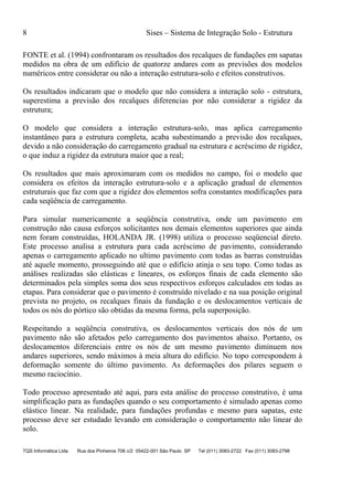 8 Sises – Sistema de Integração Solo - Estrutura
TQS Informática Ltda Rua dos Pinheiros 706 c/2 05422-001 São Paulo SP Tel (011) 3083-2722 Fax (011) 3083-2798
FONTE et al. (1994) confrontaram os resultados dos recalques de fundações em sapatas
medidos na obra de um edifício de quatorze andares com as previsões dos modelos
numéricos entre considerar ou não a interação estrutura-solo e efeitos construtivos.
Os resultados indicaram que o modelo que não considera a interação solo - estrutura,
superestima a previsão dos recalques diferencias por não considerar a rigidez da
estrutura;
O modelo que considera a interação estrutura-solo, mas aplica carregamento
instantâneo para a estrutura completa, acaba subestimando a previsão dos recalques,
devido a não consideração do carregamento gradual na estrutura e acréscimo de rigidez,
o que induz a rigidez da estrutura maior que a real;
Os resultados que mais aproximaram com os medidos no campo, foi o modelo que
considera os efeitos da interação estrutura-solo e a aplicação gradual de elementos
estruturais que faz com que a rigidez dos elementos sofra constantes modificações para
cada seqüência de carregamento.
Para simular numericamente a seqüência construtiva, onde um pavimento em
construção não causa esforços solicitantes nos demais elementos superiores que ainda
nem foram construídas, HOLANDA JR. (1998) utiliza o processo seqüencial direto.
Este processo analisa a estrutura para cada acréscimo de pavimento, considerando
apenas o carregamento aplicado no ultimo pavimento com todas as barras construídas
até aquele momento, prosseguindo até que o edifício atinja o seu topo. Como todas as
análises realizadas são elásticas e lineares, os esforços finais de cada elemento são
determinados pela simples soma dos seus respectivos esforços calculados em todas as
etapas. Para considerar que o pavimento é construído nivelado e na sua posição original
prevista no projeto, os recalques finais da fundação e os deslocamentos verticais de
todos os nós do pórtico são obtidas da mesma forma, pela superposição.
Respeitando a seqüência construtiva, os deslocamentos verticais dos nós de um
pavimento não são afetados pelo carregamento dos pavimentos abaixo. Portanto, os
deslocamentos diferenciais entre os nós de um mesmo pavimento diminuem nos
andares superiores, sendo máximos à meia altura do edifício. No topo correspondem à
deformação somente do último pavimento. As deformações dos pilares seguem o
mesmo raciocínio.
Todo processo apresentado até aqui, para esta análise do processo construtivo, é uma
simplificação para as fundações quando o seu comportamento é simulado apenas como
elástico linear. Na realidade, para fundações profundas e mesmo para sapatas, este
processo deve ser estudado levando em consideração o comportamento não linear do
solo.
 