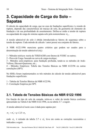 10 Sises – Sistema de Integração Solo - Estrutura
TQS Informática Ltda Rua dos Pinheiros 706 c/2 05422-001 São Paulo SP Tel (011) 3083-2722 Fax (011) 3083-2798
3. Capacidade de Carga do Solo –
Sapatas
O cálculo da capacidade de carga, que no caso de fundações superficiais é a tensão de
ruptura, depende das características do maciço de solo, da geometria do elemento de
fundação e de sua profundidade de assentamento. Define-se então a tensão de ruptura
ou capacidade de carga do sistema sapata-solo pela nomenclatura R .
A tensão admissível do solo é obtida introduzindo-se fatores de segurança sobre a
tensão de ruptura. Cada método de cálculo / autor possui seu conjunto de fatores.
A NBR 6122:1996 menciona quatro critérios que podem ser usados para a
determinação da tensão admissível (a):
1 - Métodos teóricos: teoria de TERZAGHI com fatores de VESIC ou outros;
2 - Prova de Carga: baseado na curva de carga-recalque;
3 - Métodos semi-empíricos: para fundação profunda, tendo-se os métodos de Aoki-
Velloso, Décourt-Quaresma, etc.;
4 - Métodos Empíricos: Tabela das Tensões Básicas na NBR 6122/96 ou outras
correlações (SPT).
No SISEs foram implementados os três métodos de cálculo de tensão admissível para
fundações superficiais:
1 - Tabelas de Tensões Básicas da NBR 6122/96;
2 - Correlação Empírica por SPT.
3.1. Tabela de Tensões Básicas da NBR 6122:1996
Em função do tipo de solo da camada, retira-se o valor da tensão básica conforme
apresentado na Tabela 4 da NBR 6122:1996, ou na tabela 3.7 a seguir.
A tensão admissível neste caso é dada para sapatas por:
0
'
0 5,2   qa
onde 0 é retirado da tabela 3.7 e '
0 leva em conta as correções necessárias e
indicadas a seguir.
 