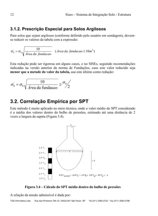 12 Sises – Sistema de Integração Solo - Estrutura
TQS Informática Ltda Rua dos Pinheiros 706 c/2 05422-001 São Paulo SP Tel (011) 3083-2722 Fax (011) 3083-2798
3.1.2. Prescrição Especial para Solos Argilosos
Para solos que sejam argilosos (conforme definido pelo usuário em sondagem), devem-
se reduzir os valores da tabela com a expressão:
)10(
10 2
0
'
0 mfundacaodaArea
acaofunddaaÁre
 
Esta redução pode ser rigorosa em alguns casos, e no SISEs, seguindo recomendações
indicadas na versão anterior da norma de Fundações, caso este valor reduzido seja
menor que a metade do valor da tabela, usa este último como redução:
2fundacdaea
10 0
0
'
0
 
aoÁr
3.2. Correlação Empírica por SPT
Este método é muito aplicado no meio técnico, onde o valor médio do SPT considerado
é a média dos valores dentro do bulbo de pressões, estimado até uma distância de 2
vezes a largura da sapata (Figura 3.4).
Figura 3.4 – Cálculo do SPT médio dentro do bulbo de pressões
A relação da tensão admissível é dada por:
 