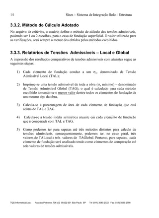 14 Sises – Sistema de Integração Solo - Estrutura
TQS Informática Ltda Rua dos Pinheiros 706 c/2 05422-001 São Paulo SP Tel (011) 3083-2722 Fax (011) 3083-2798
3.3.2. Método de Cálculo Adotado
No arquivo de critérios, o usuário define o método de cálculo das tensões admissíveis,
podendo ser 1 ou 2 escolhas, para o caso de fundação superficial. O valor utilizado para
as verificações, será sempre o menor dos obtidos pelos métodos escolhidos.
3.3.3. Relatórios de Tensões Admissíveis – Local e Global
A impressão dos resultados comparativos de tensões admissíveis com atuantes segue as
seguintes etapas:
1) Cada elemento de fundação conduz a um a, denominado de Tensão
Admissível Local (TAL);
2) Imprime-se uma tensão admissível de toda a obra (a mínimo) – denominado
de Tensão Admissível Global (TAG); o qual é calculado para cada método
escolhido tomando-se o menor valor dentre todos os elementos de fundação de
um mesmo tipo da obra.
3) Calcula-se a porcentagem de área de cada elemento de fundação que está
acima de TAL e TAG.
4) Calcula-se a tensão média aritmética atuante em cada elemento de fundação
que é comparada com TAL e TAG.
5) Como podemos ter para sapatas até três métodos distintos para cálculo de
tensões admissíveis, consequentemente, podemos ter, no caso geral, três
valores de TALocal e três valores de TAGlobal. Portanto, para sapatas, cada
elemento de fundação será analisado tendo como elementos de comparação até
seis valores de tensões admissíveis.
 