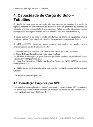 Capacidade de Carga do Solo – Tubulões 15
TQS Informática Ltda Rua dos Pinheiros 706 c/2 05422-001 São Paulo SP Tel (011) 3083-2722 Fax (011) 3083-2798
4. Capacidade de Carga do Solo –
Tubulões
O cálculo da capacidade de carga do solo, que no caso de tubulões é a tensão de
ruptura, depende das características do maciço de solo, da geometria do elemento de
fundação e de sua profundidade de assentamento. Define-se então a tensão de ruptura
ou capacidade de carga do sistema base do tubulão - solo pela nomenclatura R .
A tensão admissível do solo é obtida introduzindo-se fatores de segurança sobre a
tensão de ruptura. Cada método de cálculo / autor possui seu conjunto de fatores.
A NBR 6122:1996 menciona quatro critérios que podem ser usados para a
determinação da tensão de admissível (a):
1 - Métodos teóricos: teoria de TERZAGHI com fatores de VESIC ou outros;
2 - Prova de Carga: baseado na curva de carga-recalque;
3 - Métodos semi-empíricos: para fundação profunda, tendo-se os métodos de Aoki-
Velloso, Décourt-Quaresma, etc.;
4 - Métodos Empíricos: Tabela das Tensões Básicas na NBR 6122/96 ou outras
correlações (SPT).
No SISEs foram implementados dois métodos de cálculo de tensão admissível para
tubulões:
1 - Correlação Empírica por SPT;
4.1. Correlação Empírica por SPT
Este método é muito aplicado no meio técnico, onde o valor médio do SPT considerado
é a média dos valores dentro do bulbo de pressões, estimado até uma distância de 2
vezes o diâmetro da base (B) (Figura 4.1).
 