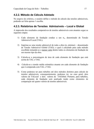 Capacidade de Carga do Solo – Tubulões 17
TQS Informática Ltda Rua dos Pinheiros 706 c/2 05422-001 São Paulo SP Tel (011) 3083-2722 Fax (011) 3083-2798
4.2.2. Método de Cálculo Adotado
No arquivo de critérios, o usuário define o método de cálculo das tensões admissíveis,
podendo ser feita apenas 1 escolha.
4.2.3. Relatórios de Tensões Admissíveis – Local e Global
A impressão dos resultados comparativos de tensões admissíveis com atuantes segue as
seguintes etapas:
1) Cada elemento de fundação conduz a um a, denominado de Tensão
Admissível Local (TAL);
2) Imprime-se uma tensão admissível de toda a obra (a mínimo) – denominado
de Tensão Admissível Global (TAG); o qual é calculado para cada método
escolhido tomando-se o menor valor dentre todos os elementos de fundação de
um mesmo tipo da obra.
3) Calcula-se a porcentagem de área de cada elemento de fundação que está
acima de TAL e TAG.
4) Calcula-se a tensão média aritmética atuante em cada elemento de fundação
que é comparada com TAL e TAG.
5) Como podemos ter para tubulões até dois métodos distintos para cálculo de
tensões admissíveis, consequentemente, podemos ter, no caso geral, dois
valores de TALocal e dois valores de TAGlobal. Portanto, para tubulões,
cada elemento de fundação será analisado tendo como elementos de
comparação até quatro valores de tensões admissíveis.
 