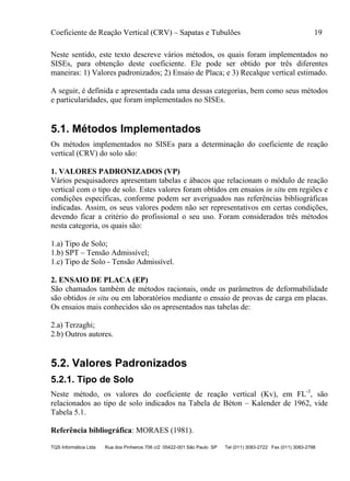 Coeficiente de Reação Vertical (CRV) – Sapatas e Tubulões 19
TQS Informática Ltda Rua dos Pinheiros 706 c/2 05422-001 São Paulo SP Tel (011) 3083-2722 Fax (011) 3083-2798
Neste sentido, este texto descreve vários métodos, os quais foram implementados no
SISEs, para obtenção deste coeficiente. Ele pode ser obtido por três diferentes
maneiras: 1) Valores padronizados; 2) Ensaio de Placa; e 3) Recalque vertical estimado.
A seguir, é definida e apresentada cada uma dessas categorias, bem como seus métodos
e particularidades, que foram implementados no SISEs.
5.1. Métodos Implementados
Os métodos implementados no SISEs para a determinação do coeficiente de reação
vertical (CRV) do solo são:
1. VALORES PADRONIZADOS (VP)
Vários pesquisadores apresentam tabelas e ábacos que relacionam o módulo de reação
vertical com o tipo de solo. Estes valores foram obtidos em ensaios in situ em regiões e
condições específicas, conforme podem ser averiguados nas referências bibliográficas
indicadas. Assim, os seus valores podem não ser representativos em certas condições,
devendo ficar a critério do profissional o seu uso. Foram considerados três métodos
nesta categoria, os quais são:
1.a) Tipo de Solo;
1.b) SPT – Tensão Admissível;
1.c) Tipo de Solo - Tensão Admissível.
2. ENSAIO DE PLACA (EP)
São chamados também de métodos racionais, onde os parâmetros de deformabilidade
são obtidos in situ ou em laboratórios mediante o ensaio de provas de carga em placas.
Os ensaios mais conhecidos são os apresentados nas tabelas de:
2.a) Terzaghi;
2.b) Outros autores.
5.2. Valores Padronizados
5.2.1. Tipo de Solo
Neste método, os valores do coeficiente de reação vertical (Kv), em FL-3
, são
relacionados ao tipo de solo indicados na Tabela de Béton – Kalender de 1962, vide
Tabela 5.1.
Referência bibliográfica: MORAES (1981).
 