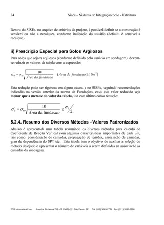 24 Sises – Sistema de Integração Solo - Estrutura
TQS Informática Ltda Rua dos Pinheiros 706 c/2 05422-001 São Paulo SP Tel (011) 3083-2722 Fax (011) 3083-2798
Dentro do SISEs, no arquivo de critérios de projeto, é possível definir se a construção é
sensível ou não a recalques, conforme indicação do usuário (default: é sensível a
recalque).
ii) Prescrição Especial para Solos Argilosos
Para solos que sejam argilosos (conforme definido pelo usuário em sondagem), devem-
se reduzir os valores da tabela com a expressão:
)10(
10 2
0
'
0 mfundacaodaArea
acaofunddaaÁre
 
Esta redução pode ser rigorosa em alguns casos, e no SISEs, seguindo recomendações
indicadas na versão anterior da norma de Fundações, caso este valor reduzido seja
menor que a metade do valor da tabela, usa este último como redução:
2fundacdaea
10 0
0
'
0
 
aoÁr
5.2.4. Resumo dos Diversos Métodos –Valores Padronizados
Abaixo é apresentada uma tabela resumindo os diversos métodos para cálculo do
Coeficiente de Reação Vertical com algumas características importantes de cada um,
tais como: consideração de camadas, propagação de tensões, associação de camadas,
grau de dependência do SPT etc. Esta tabela tem o objetivo de auxiliar a seleção do
método desejado e apresentar o número de variáveis a serem definidas na associação às
camadas da sondagem.
 
