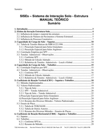 Sumário I
TQS Informática Ltda Rua dos Pinheiros 706 c/2 05422-001 São Paulo SP Tel (011) 3083-2722 Fax (011) 3083-2798
SISEs – Sistema de Interação Solo - Estrutura
MANUAL TEÓRICO
Sumário
1. Introdução..................................................................................................................3
2. Efeitos da Iteração Estrutura-Solo...........................................................................4
2.1. Influência do tempo x material da estrutura .........................................................4
2.2. Influência do Número de Pavimentos e Sistema Estrutural..................................5
2.3. Influência do Processo Construtivo......................................................................7
3. Capacidade de Carga do Solo – Sapatas................................................................10
3.1. Tabela de Tensões Básicas da NBR 6122:1996 .................................................10
3.1.1. Prescrição Especial para Solos Granulares..................................................11
3.1.2. Prescrição Especial para Solos Argilosos....................................................12
3.2. Correlação Empírica por SPT.............................................................................12
3.3. Tensões Admissíveis - Observações..................................................................13
3.3.1. Conforme SPT.............................................................................................13
3.3.2. Método de Cálculo Adotado........................................................................14
3.3.3. Relatórios de Tensões Admissíveis – Local e Global.................................14
4. Capacidade de Carga do Solo – Tubulões .............................................................15
4.1. Correlação Empírica por SPT.............................................................................15
4.2. Tensões Admissíveis - Observações..................................................................16
4.2.1. Conforme SPT.............................................................................................16
4.2.2. Método de Cálculo Adotado........................................................................17
4.2.3. Relatórios de Tensões Admissíveis – Local e Global.................................17
5. Coeficiente de Reação Vertical (CRV) – Sapatas e Tubulões..............................18
5.1. Métodos Implementados.....................................................................................19
5.2. Valores Padronizados .........................................................................................19
5.2.1. Tipo de Solo ................................................................................................19
5.2.2. SPT – Tensão Admissível............................................................................20
5.2.3. Tipo de Solo – Tensão Admissível..............................................................22
i) Prescrição Especial para Solos Granulares ........................................................23
ii) Prescrição Especial para Solos Argilosos .........................................................24
5.2.4. Resumo dos Diversos Métodos –Valores Padronizados..............................24
5.3. Ensaio de Placa...................................................................................................25
5.3.1. Tabela de TERZAGHI.................................................................................25
5.3.2. Tabela de Outros Autores............................................................................26
5.3.3. Resumo dos Diversos Métodos – Ensaios de Placas ...................................26
6. Coeficiente de Reação Horizontal (CRH) – Sapatas e Tubulões .........................27
6.1. Sapatas................................................................................................................27
6.2. Tubulões .............................................................................................................27
6.2.1. Conforme SPT/m.........................................................................................28
6.2.2. Resumo do Método......................................................................................29
 
