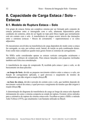 32 Sises – Sistema de Integração Solo - Estrutura
TQS Informática Ltda Rua dos Pinheiros 706 c/2 05422-001 São Paulo SP Tel (011) 3083-2722 Fax (011) 3083-2798
8. Capacidade de Carga Estaca / Solo –
Estacas
8.1. Modelo de Ruptura Estaca – Solo
Um grupo de estacas forma um complexo sistema por ser formado pelo conjunto de
estacas próximas entre si interagindo com o solo, altamente hiperestático pelas
condições de contorno, além de ser ligado no topo pelo bloco rígido que normalmente
está em contato com o solo. A transferência de cargas ocorre através das interações
entre a estrutura (estacas + blocos de coroamento + superestruturas) e os solos
adjacentes.
Os mecanismos envolvidos na transferência de carga dependem do modo como a estaca
for carregada, ou seja, por esforço axial, lateral, de torção ou pela combinação destes.
Estes serão mais complexos quanto mais gerais foram os sistemas de carregamento.
No SISEs serão consideradas apenas as estacas verticais carregadas axialmente e
submetidas a esforços de compressão. Para estacas lançadas com pequenas inclinadas
também será feita essa consideração.
A transferência da carga de compressão Ni recebida pela estaca i para o solo, se dá
basicamente em duas parcelas:
- ao longo do fuste, devido ao pequeno movimento relativo entre a estaca e o solo, em
função do carregamento aplicado, o qual provoca o surgimento de tensões de
cisalhamento que dão origem a reação (força) Pl;
- na base da estaca, devido à pressão de contato com o solo, que também depende do
movimento vertical da estaca, o qual provoca o surgimento de tensões que dão origem à
reação (força) Pp.
A determinação do diagrama de transferência de carga ao longo da estaca-solo depende
intimamente de como o sistema comporta no estado de ruptura. Existem vários métodos
para a estimativa de ruptura do sistema estaca-solo. Escolheu-se para o SISEs o método
Aoki-Velloso (1975), que atualmente é um bastante utilizado no Brasil.
 