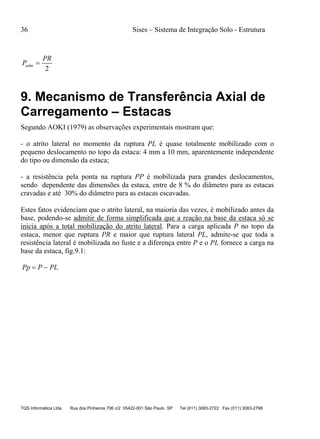 36 Sises – Sistema de Integração Solo - Estrutura
TQS Informática Ltda Rua dos Pinheiros 706 c/2 05422-001 São Paulo SP Tel (011) 3083-2722 Fax (011) 3083-2798
2
PR
Padm 
9. Mecanismo de Transferência Axial de
Carregamento – Estacas
Segundo AOKI (1979) as observações experimentais mostram que:
- o atrito lateral no momento da ruptura PL é quase totalmente mobilizado com o
pequeno deslocamento no topo da estaca: 4 mm a 10 mm, aparentemente independente
do tipo ou dimensão da estaca;
- a resistência pela ponta na ruptura PP é mobilizada para grandes deslocamentos,
sendo dependente das dimensões da estaca, entre de 8 % do diâmetro para as estacas
cravadas e até 30% do diâmetro para as estacas escavadas.
Estes fatos evidenciam que o atrito lateral, na maioria das vezes, é mobilizado antes da
base, podendo-se admitir de forma simplificada que a reação na base da estaca só se
inicia após a total mobilização do atrito lateral. Para a carga aplicada P no topo da
estaca, menor que ruptura PR e maior que ruptura lateral PL, admite-se que toda a
resistência lateral é mobilizada no fuste e a diferença entre P e o PL fornece a carga na
base da estaca, fig.9.1:
PLPPp 
 