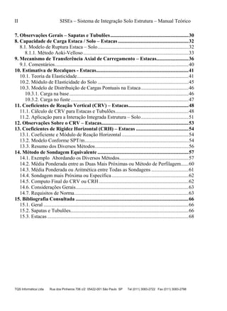 II SISEs – Sistema de Integração Solo Estrutura – Manual Teórico
TQS Informática Ltda Rua dos Pinheiros 706 c/2 05422-001 São Paulo SP Tel (011) 3083-2722 Fax (011) 3083-2798
7. Observações Gerais – Sapatas e Tubulões.............................................................30
8. Capacidade de Carga Estaca / Solo – Estacas .......................................................32
8.1. Modelo de Ruptura Estaca – Solo.......................................................................32
8.1.1. Método Aoki-Velloso ..................................................................................33
9. Mecanismo de Transferência Axial de Carregamento – Estacas.........................36
9.1. Comentários........................................................................................................40
10. Estimativa de Recalques - Estacas........................................................................41
10.1. Teoria da Elasticidade.......................................................................................41
10.2. Módulo de Elasticidade do Solo .......................................................................45
10.3. Modelo de Distribuição de Cargas Pontuais na Estaca.....................................46
10.3.1. Carga na base.............................................................................................46
10.3.2. Carga no fuste............................................................................................47
11. Coeficientes de Reação Vertical (CRV) – Estacas...............................................48
11.1. Cálculo de CRV para Estacas e Tubulões.........................................................48
11.2. Aplicação para a Interação Integrada Estrutura – Solo.....................................51
12. Observações Sobre o CRV – Estacas....................................................................53
13. Coeficientes de Rigidez Horizontal (CRH) – Estacas .........................................54
13.1. Coeficiente e Módulo de Reação Horizontal ....................................................54
13.2. Modelo Conforme SPT/m.................................................................................54
13.3. Resumo dos Diversos Métodos.........................................................................56
14. Método de Sondagem Equivalente .......................................................................57
14.1. Exemplo Abordando os Diversos Métodos......................................................57
14.2. Média Ponderada entre as Duas Mais Próximas ou Método de Perfilagem......60
14.3. Média Ponderada ou Aritmética entre Todas as Sondagens .............................61
14.4. Sondagem mais Próxima ou Específica............................................................62
14.5. Computo Final do CRV ou CRH......................................................................62
14.6. Considerações Gerais........................................................................................63
14.7. Requisitos de Norma.........................................................................................63
15. Bibliografia Consultada ........................................................................................66
15.1. Geral .................................................................................................................66
15.2. Sapatas e Tubulões............................................................................................66
15.3. Estacas ..............................................................................................................68
 