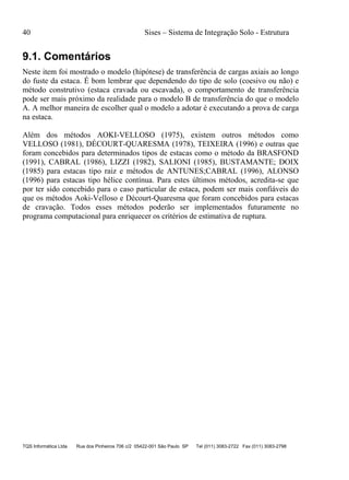 40 Sises – Sistema de Integração Solo - Estrutura
TQS Informática Ltda Rua dos Pinheiros 706 c/2 05422-001 São Paulo SP Tel (011) 3083-2722 Fax (011) 3083-2798
9.1. Comentários
Neste item foi mostrado o modelo (hipótese) de transferência de cargas axiais ao longo
do fuste da estaca. É bom lembrar que dependendo do tipo de solo (coesivo ou não) e
método construtivo (estaca cravada ou escavada), o comportamento de transferência
pode ser mais próximo da realidade para o modelo B de transferência do que o modelo
A. A melhor maneira de escolher qual o modelo a adotar é executando a prova de carga
na estaca.
Além dos métodos AOKI-VELLOSO (1975), existem outros métodos como
VELLOSO (1981), DÉCOURT-QUARESMA (1978), TEIXEIRA (1996) e outras que
foram concebidos para determinados tipos de estacas como o método da BRASFOND
(1991), CABRAL (1986), LIZZI (1982), SALIONI (1985), BUSTAMANTE; DOIX
(1985) para estacas tipo raiz e métodos de ANTUNES;CABRAL (1996), ALONSO
(1996) para estacas tipo hélice contínua. Para estes últimos métodos, acredita-se que
por ter sido concebido para o caso particular de estaca, podem ser mais confiáveis do
que os métodos Aoki-Velloso e Décourt-Quaresma que foram concebidos para estacas
de cravação. Todos esses métodos poderão ser implementados futuramente no
programa computacional para enriquecer os critérios de estimativa de ruptura.
 