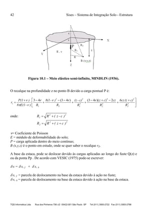 42 Sises – Sistema de Integração Solo - Estrutura
TQS Informática Ltda Rua dos Pinheiros 706 c/2 05422-001 São Paulo SP Tel (011) 3083-2722 Fax (011) 3083-2798
Figura 10.1 – Meio elástico semi-infinito, MINDLIN (1936).
O recalque na profundidade z no ponto B devido a carga pontual P é:





 






 5
2
2
3
2
3
1
22
z
R
c)(z6cz
R
czcz
R
c)-(z
R
)-8(1
R)-(1E8
)P(1
r
2))(43()43(43 2
21



onde: 22
1 )c-z(RR 
22
2 )cz(RR 
= Coeficiente de Poisson
E = módulo de deformabilidade do solo;
P = carga aplicada dentro do meio contínuo;
B (x,y,z) é o ponto em estudo, onde se quer saber o recalque rZ.
A base da estaca, pode se deslocar devido às cargas aplicadas ao longo do fuste Q(z) e
ou da ponta Pp . De acordo com VESIC (1975) pode-se escrever:
 s =  s, f +  s, b
 s, f = parcela de deslocamento na base da estaca devido à ação no fuste;
 s, b = parcela de deslocamento na base da estaca devido à ação na base da estaca.
 