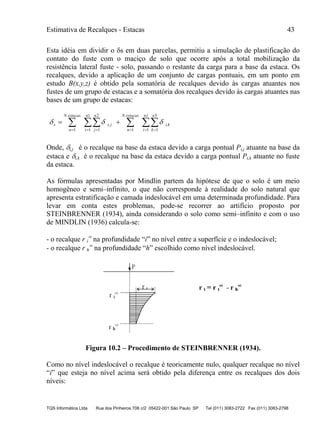 Estimativa de Recalques - Estacas 43
TQS Informática Ltda Rua dos Pinheiros 706 c/2 05422-001 São Paulo SP Tel (011) 3083-2722 Fax (011) 3083-2798
Esta idéia em dividir o s em duas parcelas, permitiu a simulação de plastificação do
contato do fuste com o maciço de solo que ocorre após a total mobilização da
resistência lateral fuste - solo, passando o restante da carga para a base da estaca. Os
recalques, devido a aplicação de um conjunto de cargas pontuais, em um ponto em
estudo B(x,y,z) é obtido pela somatória de recalques devido às cargas atuantes nos
fustes de um grupo de estacas e a somatória dos recalques devido às cargas atuantes nas
bases de um grupo de estacas:
   

n1
i
n
k
ki,
estacasN
n
n
i
n
j
ji,
estacasN
n
s
1
3
11
1
1
2
11

Onde, i,j é o recalque na base da estaca devido a carga pontual Pi,j atuante na base da
estaca e i,k é o recalque na base da estaca devido a carga pontual Pi,k atuante no fuste
da estaca.
As fórmulas apresentadas por Mindlin partem da hipótese de que o solo é um meio
homogêneo e semi–infinito, o que não corresponde à realidade do solo natural que
apresenta estratificação e camada indeslocável em uma determinada profundidade. Para
levar em conta estes problemas, pode-se recorrer ao artifício proposto por
STEINBRENNER (1934), ainda considerando o solo como semi–infinito e com o uso
de MINDLIN (1936) calcula-se:
- o recalque r i

na profundidade “i” no nível entre a superfície e o indeslocável;
- o recalque r h

na profundidade “h” escolhido como nível indeslocável.
Figura 10.2 – Procedimento de STEINBRENNER (1934).
Como no nível indeslocável o recalque é teoricamente nulo, qualquer recalque no nível
“i” que esteja no nível acima será obtido pela diferença entre os recalques dos dois
níveis:
 
