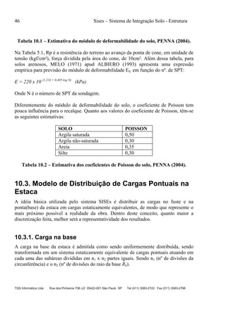 46 Sises – Sistema de Integração Solo - Estrutura
TQS Informática Ltda Rua dos Pinheiros 706 c/2 05422-001 São Paulo SP Tel (011) 3083-2722 Fax (011) 3083-2798
Tabela 10.1 – Estimativa do módulo de deformabilidade do solo, PENNA (2004).
Na Tabela 5.1, Rp é a resistência do terreno ao avanço da ponta de cone, em unidade de
tensão (kgf/cm²), força dividida pela área do cone, de 10cm². Além dessa tabela, para
solos arenosos, MELO (1971) apud ALBIERO (1993) apresenta uma expressão
empírica para previsão do módulo de deformabilidade ES em função do nº. de SPT:
E = 220 x 10 (1,224 + 0,405 log N)
(kPa)
Onde N é o número de SPT da sondagem.
Diferentemente do módulo de deformabilidade do solo, o coeficiente de Poisson tem
pouca influência para o recalque. Quanto aos valores do coeficiente de Poisson, têm-se
as seguintes estimativas:
SOLO POISSON
Argila saturada 0,50
Argila não-saturada 0,30
Areia 0,35
Silte 0,30
Tabela 10.2 – Estimativa dos coeficientes de Poisson do solo, PENNA (2004).
10.3. Modelo de Distribuição de Cargas Pontuais na
Estaca
A idéia básica utilizada pelo sistema SISEs é distribuir as cargas no fuste e na
ponta(base) da estaca em cargas estaticamente equivalentes, de modo que represente o
mais próximo possível a realidade da obra. Dentro deste conceito, quanto maior a
discretização feita, melhor será a representatividade dos resultados.
10.3.1. Carga na base
A carga na base da estaca é admitida como sendo uniformemente distribuída, sendo
transformada em um sistema estaticamente equivalente de cargas pontuais atuando em
cada uma das subáreas divididas em n1 x n2 partes iguais. Sendo n1 (nº de divisões da
circunferência) e o n2 (nº de divisões do raio da base Rb).
 