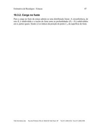 Estimativa de Recalques - Estacas 47
TQS Informática Ltda Rua dos Pinheiros 706 c/2 05422-001 São Paulo SP Tel (011) 3083-2722 Fax (011) 3083-2798
10.3.2. Carga no fuste
Para a carga no fuste da estaca admite-se uma distribuição linear. A circunferência, de
raio Rs é subdividida e o trecho do fuste entre as profundidades (D2 - D1) subdivididos
em n3 partes iguais. Sendo i,k os índices da posição do ponto I i,k da superfície do fuste.
 