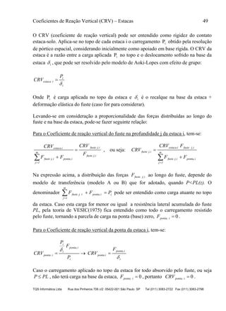 Coeficientes de Reação Vertical (CRV) – Estacas 49
TQS Informática Ltda Rua dos Pinheiros 706 c/2 05422-001 São Paulo SP Tel (011) 3083-2722 Fax (011) 3083-2798
O CRV (coeficiente de reação vertical) pode ser entendido como rigidez do contato
estaca-solo. Aplica-se no topo de cada estaca i o carregamento iP obtido pela resolução
de pórtico espacial, considerando inicialmente como apoiado em base rígida. O CRV da
estaca é a razão entre a carga aplicada iP no topo e o deslocamento sofrido na base da
estaca i , que pode ser resolvido pelo modelo de Aoki-Lopes com efeito de grupo:
i
i
iestaca
P
CRV


Onde iP é carga aplicada no topo da estaca e i é o recalque na base da estaca +
deformação elástica do fuste (caso for para considerar).
Levando-se em consideração a proporcionalidade das forças distribuídas ao longo do
fuste e na base da estaca, pode-se fazer seguinte relação:
Para o Coeficiente de reação vertical do fuste na profundidade j da estaca i, tem-se:
ij,fuste
ij,fuste
m
1j
iponta,ij,fuste
iestaca
F
CRV
FF
CRV


, ou seja:


 m
1j
iponta,ij,fuste
ij,fusteiestaca
ij,fuste
FF
FCRV
CRV
Na expressão acima, a distribuição das forças ij,fusteF ao longo do fuste, depende do
modelo de transferência (modelo A ou B) que for adotado, quando P<PL(z). O
denominador i
m
j
iponta,ij,fuste PFF 1
pode ser entendido como carga atuante no topo
da estaca. Caso esta carga for menor ou igual a resistência lateral acumulada do fuste
PL, pela teoria de VESIC(1975) fica entendido como todo o carregamento resistido
pelo fuste, tornando a parcela de carga na ponta (base) zero, 0iponta,F .
Para o Coeficiente de reação vertical da ponta da estaca i, tem-se:
i
iponta,
iponta
i
iponta,
i
i
iponta
F
CRV
P
F
P
CRV



Caso o carregamento aplicado no topo da estaca for todo absorvido pelo fuste, ou seja
PLP  , não terá carga na base da estaca, 0iponta,F , portanto 0iponta,CRV .
 
