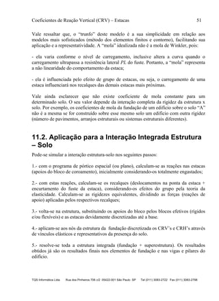 Coeficientes de Reação Vertical (CRV) – Estacas 51
TQS Informática Ltda Rua dos Pinheiros 706 c/2 05422-001 São Paulo SP Tel (011) 3083-2722 Fax (011) 3083-2798
Vale ressaltar que, o “trunfo” deste modelo é a sua simplicidade em relação aos
modelos mais sofisticados (método dos elementos finitos e contorno), facilitando sua
aplicação e a representatividade. A “mola” idealizada não é a mola de Winkler, pois:
- ela varia conforme o nível de carregamento, inclusive altera a curva quando o
carregamento ultrapassa a resistência lateral PL do fuste. Portanto, a “mola” representa
a não linearidade do comportamento da estaca;
- ela é influenciada pelo efeito de grupo de estacas, ou seja, o carregamento de uma
estaca influenciará nos recalques das demais estacas mais próximas.
Vale ainda esclarecer que não existe coeficiente de mola constante para um
determinado solo. O seu valor depende da interação completa da rigidez da estrutura x
solo. Por exemplo, os coeficientes de mola da fundação de um edifício sobre o solo “A”
não é a mesma se for construído sobre esse mesmo solo um edifício com outra rigidez
(número de pavimentos, arranjos estruturais ou sistemas estruturais diferentes).
11.2. Aplicação para a Interação Integrada Estrutura
– Solo
Pode-se simular a interação estrutura-solo nos seguintes passos:
1.- com o programa de pórtico espacial (ou plano), calculam-se as reações nas estacas
(apoios do bloco de coroamento), inicialmente considerando-os totalmente engastados;
2.- com estas reações, calculam-se os recalques (deslocamentos na ponta da estaca +
encurtamento do fuste da estaca), considerando-os efeitos do grupo pela teoria da
elasticidade. Calculam-se as rigidezes equivalentes, dividindo as forças (reações de
apoio) aplicadas pelos respectivos recalques;
3.- volta-se na estrutura, substituindo os apoios do bloco pelos blocos efetivos (rígidos
e/ou flexíveis) e as estacas devidamente discretizadas até a base.
4.- aplicam-se aos nós da estrutura da fundação discretizada os CRV’s e CRH’s através
de vínculos elásticos e representativos da presença do solo.
5.- resolve-se toda a estrutura integrada (fundação + superestrutura). Os resultados
obtidos já são os resultados finais nos elementos de fundação e nas vigas e pilares do
edifício.
 