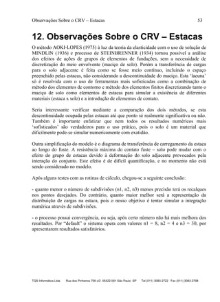 Observações Sobre o CRV – Estacas 53
TQS Informática Ltda Rua dos Pinheiros 706 c/2 05422-001 São Paulo SP Tel (011) 3083-2722 Fax (011) 3083-2798
12. Observações Sobre o CRV – Estacas
O método AOKI-LOPES (1975) à luz da teoria da elasticidade com o uso de solução de
MINDLIN (1936) e processo de STEINBRENNER (1934) tornou possível a análise
dos efeitos de ações de grupos de elementos de fundações, sem a necessidade de
discretização do meio envolvente (maciço de solo). Porém a transferência de cargas
para o solo adjacente é feita como se fosse meio contínuo, incluindo o espaço
preenchido pelas estacas, não considerando a descontinuidade do maciço. Esta ‘lacuna’
só é resolvida com o uso de ferramentas mais sofisticadas como a combinação de
método dos elementos de contorno e método dos elementos finitos discretizando tanto o
maciço de solo como elementos de estacas para simular a existência de diferentes
materiais (estaca x solo) e a introdução de elementos de contato.
Seria interessante verificar mediante a comparação dos dois métodos, se esta
descontinuidade ocupada pelas estacas até que ponto sé realmente significativa ou não.
Também é importante enfatizar que nem todos os resultados numéricos mais
‘sofisticados’ são verdadeiros para o uso prático, pois o solo é um material que
dificilmente pode-se simular numericamente com exatidão.
Outra simplificação do modelo é o diagrama de transferência de carregamento da estaca
ao longo do fuste. A resistência máxima do contato fuste – solo pode mudar com o
efeito do grupo de estacas devido à deformação do solo adjacente provocados pela
interação do conjunto. Este efeito é de difícil quantificação, e no momento não está
sendo considerado no modelo.
Após alguns testes com as rotinas de cálculo, chegou-se a seguinte conclusão:
- quanto menor o número de subdivisões (n1, n2, n3) menos precisão terá os recalques
nos pontos desejados. Do contrário, quanto maior melhor será a representação da
distribuição de cargas na estaca, pois o nosso objetivo é tentar simular a integração
numérica através de subdivisões.
- o processo possui convergência, ou seja, após certo número não há mais melhora dos
resultados. Por “default” o sistema opera com valores n1 = 8, n2 = 4 e n3 = 30, por
apresentarem resultados satisfatórios.
 