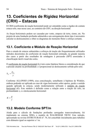 54 Sises – Sistema de Integração Solo - Estrutura
TQS Informática Ltda Rua dos Pinheiros 706 c/2 05422-001 São Paulo SP Tel (011) 3083-2722 Fax (011) 3083-2798
13. Coeficientes de Rigidez Horizontal
(CRH) – Estacas
O CRH (coeficiente de reação horizontal) pode ser entendido como a rigidez do contato
estaca-solo, mas nesse caso, ao contrário do CRV, na direção horizontal.
As forças horizontais podem ser causadas por vento, empuxo de terra, sismo, etc. No
projeto de uma fundação profunda submetida a um carregamento deste tipo é necessário
calcular os deslocamentos e obter os diagramas de momento fletor e esforço cortante.
13.1. Coeficiente e Módulo de Reação Horizontal
Para o estudo de estacas submetidas a esforços de tração são frequentemente utilizados
métodos decorrentes do coeficiente de reação horizontal estimado, na grande maioria
dos casos a partir dos resultados de sondagens à percussão (SPT) associadas à
classificação táctil-visual dos solos.
O coeficiente de reação horizontal (kZ) tem como hipótese básica a consideração de que
a pressão atuante na profundidade z é proporcional ao deslocamento sofrido pelo solo:
y
k Z
Z


Conforme ALLONSO (1989), essa conceituação, semelhante à hipótese de Winkler,
embora podendo ser aplicada ao caso de vigas horizontais sobre apoios, perde o sentido
quando aplicada às estacas, sendo modernamente utilizado o módulo de reação
horizontal (K). Este módulo é definido como a relação entre a reação do solo, na
profundidade z, e o deslocamento horizontal:
y
p
K 
13.2. Modelo Conforme SPT/m
Ainda para o cálculo de fundações profundas carregadas transversalmente, foi
implantado no sistema SISEs o modelo de WALDEMAR TIETZ. Este método,
apresentado na revista ESTRUTURAS nº. 76, foi concebido inicialmente para tubulões
com diâmetro igual ou superior a 1 m.
 