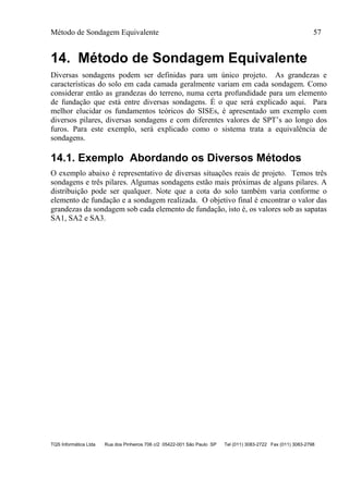 Método de Sondagem Equivalente 57
TQS Informática Ltda Rua dos Pinheiros 706 c/2 05422-001 São Paulo SP Tel (011) 3083-2722 Fax (011) 3083-2798
14. Método de Sondagem Equivalente
Diversas sondagens podem ser definidas para um único projeto. As grandezas e
características do solo em cada camada geralmente variam em cada sondagem. Como
considerar então as grandezas do terreno, numa certa profundidade para um elemento
de fundação que está entre diversas sondagens. É o que será explicado aqui. Para
melhor elucidar os fundamentos teóricos do SISEs, é apresentado um exemplo com
diversos pilares, diversas sondagens e com diferentes valores de SPT’s ao longo dos
furos. Para este exemplo, será explicado como o sistema trata a equivalência de
sondagens.
14.1. Exemplo Abordando os Diversos Métodos
O exemplo abaixo é representativo de diversas situações reais de projeto. Temos três
sondagens e três pilares. Algumas sondagens estão mais próximas de alguns pilares. A
distribuição pode ser qualquer. Note que a cota do solo também varia conforme o
elemento de fundação e a sondagem realizada. O objetivo final é encontrar o valor das
grandezas da sondagem sob cada elemento de fundação, isto é, os valores sob as sapatas
SA1, SA2 e SA3.
 