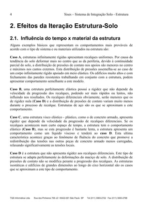 4 Sises – Sistema de Integração Solo - Estrutura
TQS Informática Ltda Rua dos Pinheiros 706 c/2 05422-001 São Paulo SP Tel (011) 3083-2722 Fax (011) 3083-2798
2. Efeitos da Iteração Estrutura-Solo
2.1. Influência do tempo x material da estrutura
Alguns exemplos básicos que representam os comportamentos mais prováveis de
acordo com o tipo de sistema e ou materiais utilizados na estrutura são:
Caso A, estruturas infinitamente rígidas apresentam recalques uniformes. Por causa da
tendência do solo deformar mais no centro que as da periferia, devido à continuidade
parcial do solo, a distribuição de pressões de contato nos apoios são menores no centro
e máximos nos cantos externos. Esta distribuição de pressões assemelha-se ao caso de
um corpo infinitamente rígido apoiado em meio elástico. Os edifícios muito altos e com
fechamento das paredes resistentes trabalhando em conjunto com a estrutura, podem
apresentar comportamento semelhante a este modelo.
Caso B, uma estrutura perfeitamente elástica possui a rigidez que não depende da
velocidade da progressão dos recalques, podendo ser mais rápidos ou lentos, não
influindo nos resultados. Os recalques diferenciais obviamente, serão menores que os
de rigidez nula (Caso D) e a distribuição de pressões de contato variam muito menos
durante o processo de recalque. Estruturas de aço são os que se aproximam a este
comportamento.
Caso C, uma estrutura visco elástico - plástico, como o de concreto armado, apresenta
rigidez que depende da velocidade da progressão de recalques diferenciais. Se os
recalques acontecem num curto espaço de tempo, a estrutura tem o comportamento
elástico (Caso B), mas se esta progressão é bastante lenta, a estrutura apresenta um
comportamento como um líquido viscoso e tenderá ao caso D. Esta ultima
característica acontece graças ao fenômeno de fluência do concreto que promove a
redistribuição das tensões nas outras peças de concreto armado menos carregadas,
relaxando significativamente as tensões locais.
Caso D é a estrutura que não apresenta rigidez aos recalques diferenciais. Este tipo de
estrutura se adapta perfeitamente às deformações do maciço de solo. A distribuição de
pressões de contato não se modifica perante a progressão dos recalques. As estruturas
isostáticas e edifícios de grandes dimensões ao longo do eixo horizontal são os casos
que se aproximam a este tipo de comportamento.
 
