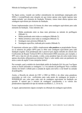 Método de Sondagem Equivalente 59
TQS Informática Ltda Rua dos Pinheiros 706 c/2 05422-001 São Paulo SP Tel (011) 3083-2722 Fax (011) 3083-2798
Na figura acima, visando um melhor entendimento da metodologia empregada pelo
SISEs, é exemplificada uma situação em que temos apenas uma região (apenas uma
sapata isolada) por elemento de fundação. Portanto, vamos tratar abaixo apenas uma
sondagem equivalente por elemento de fundação.
Foram implementadas cinco (5) formas de obter uma sondagem equivalente para cada
elemento de fundação. Estes métodos são:
 Média ponderada entre as duas mais próximas ou método de perfilagem
(Método 1);
 Média ponderada entre todas as sondagens (Método 2);
 Média aritmética entre todas as sondagens (Método 3);
 Sondagem mais próxima (Método 4);
 Sondagem específica, indicada pelo usuário (Método 5).
É importante salientar que o SISEs simplesmente não pondera as propriedades físicas,
ou os números de golpes (SPT) para se obter uma sondagem equivalente para cada
fundação (região). Esta ponderação não é possível pois alguns métodos de cálculo dos
Coeficientes de Reação Vertical (CRV) ou Horizontal (CRH) associam, por exemplo, o
SPT com o tipo de solo da camada, e então, como ponderar tipos de solos (onde temos
apenas descrições alfanuméricas) distintos? Qual o valor médio entre um parâmetro de
areia e outro de argila? Como interpolar títulos?
Por exemplo, qual o módulo de elasticidade médio da fundação SA1 da cota 5 na figura
acima se forem utilizadas as sondagens 1 e 3 no método de perfilagem? Pois o módulo
elástico de Sond1 é obtido para a camada de argila com turfa e o da Sond3 na camada
de pedregulho.
Assim, a filosofia de cálculo de CRV e CRH no SISEs é de obter estas grandezas
associadas ao solo e/ou coeficientes para cada ponto da sondagem de projeto e
PONDERAR este valor para cada cota da sondagem equivalente da fundação em
questão. É natural que o número de sondagens consideradas e os valores dos
ponderadores dependem do tipo de método escolhido (1, 2, 3,4 ou 5).
A seguir, apresentaremos alguns exemplos na obtenção da sondagem equivalente.
 