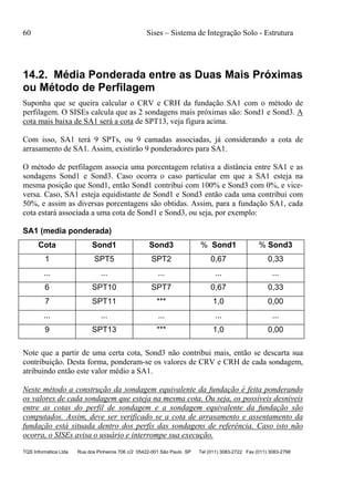 60 Sises – Sistema de Integração Solo - Estrutura
TQS Informática Ltda Rua dos Pinheiros 706 c/2 05422-001 São Paulo SP Tel (011) 3083-2722 Fax (011) 3083-2798
14.2. Média Ponderada entre as Duas Mais Próximas
ou Método de Perfilagem
Suponha que se queira calcular o CRV e CRH da fundação SA1 com o método de
perfilagem. O SISEs calcula que as 2 sondagens mais próximas são: Sond1 e Sond3. A
cota mais baixa de SA1 será a cota de SPT13, veja figura acima.
Com isso, SA1 terá 9 SPTs, ou 9 camadas associadas, já considerando a cota de
arrasamento de SA1. Assim, existirão 9 ponderadores para SA1.
O método de perfilagem associa uma porcentagem relativa a distância entre SA1 e as
sondagens Sond1 e Sond3. Caso ocorra o caso particular em que a SA1 esteja na
mesma posição que Sond1, então Sond1 contribui com 100% e Sond3 com 0%, e vice-
versa. Caso, SA1 esteja equidistante de Sond1 e Sond3 então cada uma contribui com
50%, e assim as diversas porcentagens são obtidas. Assim, para a fundação SA1, cada
cota estará associada a uma cota de Sond1 e Sond3, ou seja, por exemplo:
SA1 (media ponderada)
Cota Sond1 Sond3 % Sond1 % Sond3
1 SPT5 SPT2 0,67 0,33
... ... ... ... ...
6 SPT10 SPT7 0,67 0,33
7 SPT11 *** 1,0 0,00
... ... ... ... ...
9 SPT13 *** 1,0 0,00
Note que a partir de uma certa cota, Sond3 não contribui mais, então se descarta sua
contribuição. Desta forma, ponderam-se os valores de CRV e CRH de cada sondagem,
atribuindo então este valor médio a SA1.
Neste método a construção da sondagem equivalente da fundação é feita ponderando
os valores de cada sondagem que esteja na mesma cota. Ou seja, os possíveis desníveis
entre as cotas do perfil de sondagem e a sondagem equivalente da fundação são
computados. Assim, deve ser verificado se a cota de arrasamento e assentamento da
fundação está situada dentro dos perfis das sondagens de referência. Caso isto não
ocorra, o SISEs avisa o usuário e interrompe sua execução.
 