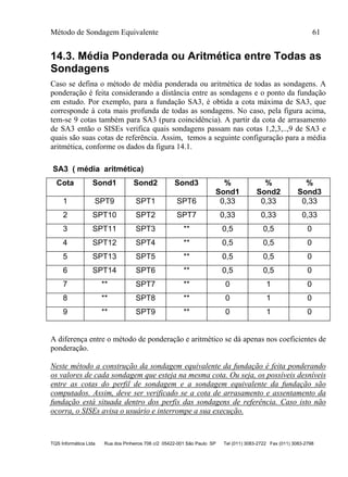 Método de Sondagem Equivalente 61
TQS Informática Ltda Rua dos Pinheiros 706 c/2 05422-001 São Paulo SP Tel (011) 3083-2722 Fax (011) 3083-2798
14.3. Média Ponderada ou Aritmética entre Todas as
Sondagens
Caso se defina o método de média ponderada ou aritmética de todas as sondagens. A
ponderação é feita considerando a distância entre as sondagens e o ponto da fundação
em estudo. Por exemplo, para a fundação SA3, é obtida a cota máxima de SA3, que
corresponde à cota mais profunda de todas as sondagens. No caso, pela figura acima,
tem-se 9 cotas também para SA3 (pura coincidência). A partir da cota de arrasamento
de SA3 então o SISEs verifica quais sondagens passam nas cotas 1,2,3,..,9 de SA3 e
quais são suas cotas de referência. Assim, temos a seguinte configuração para a média
aritmética, conforme os dados da figura 14.1.
SA3 ( média aritmética)
Cota Sond1 Sond2 Sond3 %
Sond1
%
Sond2
%
Sond3
1 SPT9 SPT1 SPT6 0,33 0,33 0,33
2 SPT10 SPT2 SPT7 0,33 0,33 0,33
3 SPT11 SPT3 ** 0,5 0,5 0
4 SPT12 SPT4 ** 0,5 0,5 0
5 SPT13 SPT5 ** 0,5 0,5 0
6 SPT14 SPT6 ** 0,5 0,5 0
7 ** SPT7 ** 0 1 0
8 ** SPT8 ** 0 1 0
9 ** SPT9 ** 0 1 0
A diferença entre o método de ponderação e aritmético se dá apenas nos coeficientes de
ponderação.
Neste método a construção da sondagem equivalente da fundação é feita ponderando
os valores de cada sondagem que esteja na mesma cota. Ou seja, os possíveis desníveis
entre as cotas do perfil de sondagem e a sondagem equivalente da fundação são
computados. Assim, deve ser verificado se a cota de arrasamento e assentamento da
fundação está situada dentro dos perfis das sondagens de referência. Caso isto não
ocorra, o SISEs avisa o usuário e interrompe a sua execução.
 