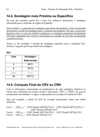 62 Sises – Sistema de Integração Solo - Estrutura
TQS Informática Ltda Rua dos Pinheiros 706 c/2 05422-001 São Paulo SP Tel (011) 3083-2722 Fax (011) 3083-2798
14.4. Sondagem mais Próxima ou Específica
No caso dos métodos quatro (4) e cinco (5), atribui-se diretamente a sondagem
selecionada para o elemento ou região da fundação.
Neste método, a construção da sondagem equivalente da fundação é feita transferindo
diretamente o perfil da sondagem para o elemento de fundação. Ou seja, os possíveis
desníveis entre as cotas do perfil de sondagem e a sondagem equivalente da fundação
NÃO são computados.Este critério é útil quando as camadas do sub-solo acompanham
o perfil do terreno.
Assim, se for escolhido o método de sondagem específica para a fundação SA1,
teremos o seguinte perfil equivalente da sondagem:
SA1
Cota Sondagem
Selecionada
1 SPT1
2 SPT2
........ ........
13 SPT13
14.5. Computo Final do CRV ou CRH
Com as informações armazenadas de ponderadores de cada sondagem, obtem-se os
valores dos coeficientes de reação vertical e horizontal, CRV’s e CRH’s, da cota de
assentamento da fundação. A seguir, é apresentado um exemplo do cálculo do CRV.
Seja, por exemplo, a tabela de SA3 do exemplo apresentado acima com média
aritmética:
Cota 1 : CRVfinal = {CRV [Sond1 (SPT9)]}*0,33 + {CRV [Sond2 (SPT1)]}*0,33 +
{CRV [Sond3 (SPT6)]}*0,33
Cota 6 : CRVfinal = {CRV [Sond1 (SPT14)]}*0,5 + {CRV [Sond2 (SPT6)]}*0,5
Cota 9: CRVfinal = {CRV [Sond2 (SPT9)]}*1,0
 